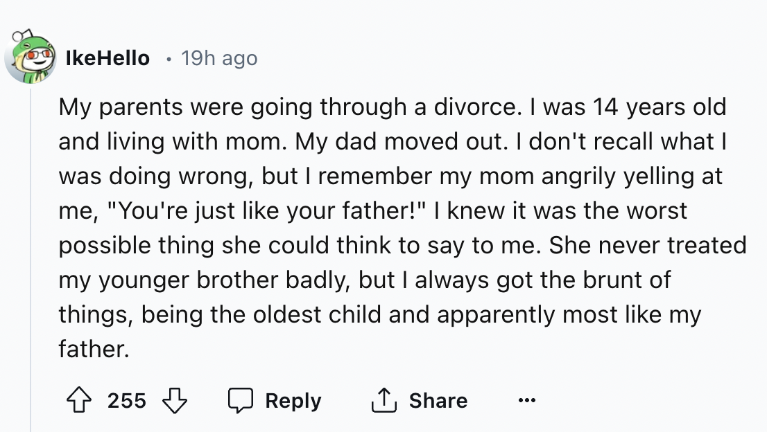 screenshot - IkeHello 19h ago My parents were going through a divorce. I was 14 years old and living with mom. My dad moved out. I don't recall what I was doing wrong, but I remember my mom angrily yelling at me, "You're just your father!" I knew it was t
